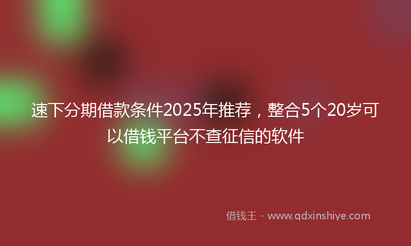 速下分期借款条件2025年推荐，整合5个20岁可以借钱平台不查征信的软件