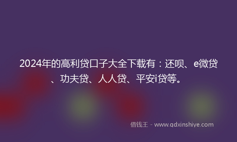 2024年的高利贷口子大全下载有：还呗、e微贷、功夫贷、人人贷、平安i贷等。