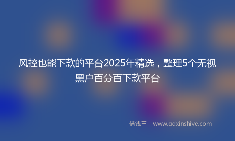 风控也能下款的平台2025年精选，整理5个无视黑户百分百下款平台