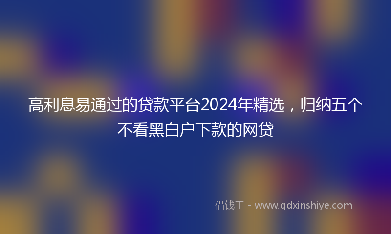 高利息易通过的贷款平台2024年精选，归纳五个不看黑白户下款的网贷