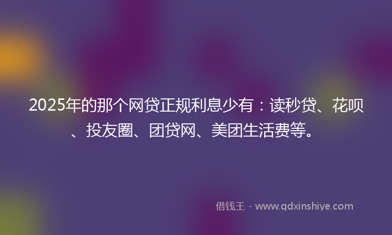 2025年的那个网贷正规利息少有：读秒贷、花呗、投友圈、团贷网、美团生活费等。