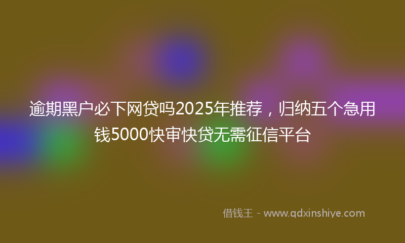 逾期黑户必下网贷吗2025年推荐，归纳五个急用钱5000快审快贷无需征信平台