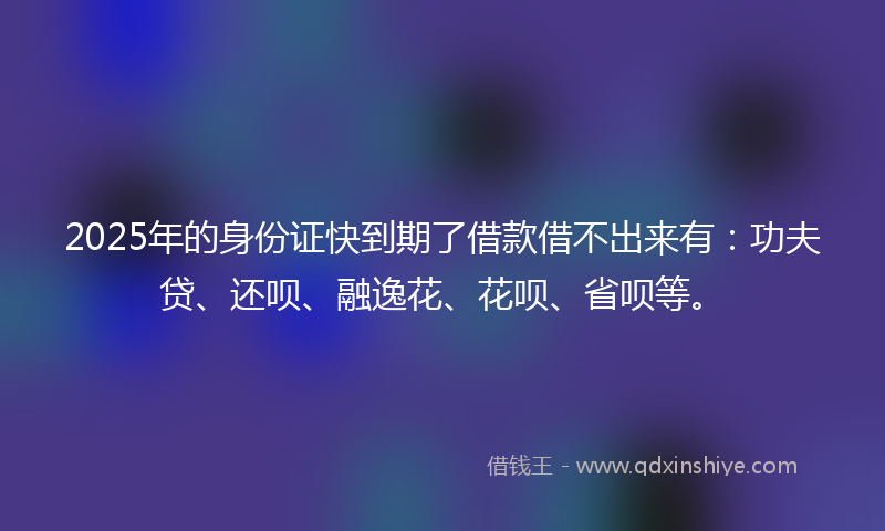 2025年的身份证快到期了借款借不出来有：功夫贷、还呗、融逸花、花呗、省呗等。
