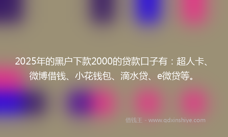 2025年的黑户下款2000的贷款口子有：超人卡、微博借钱、小花钱包、滴水贷、e微贷等。