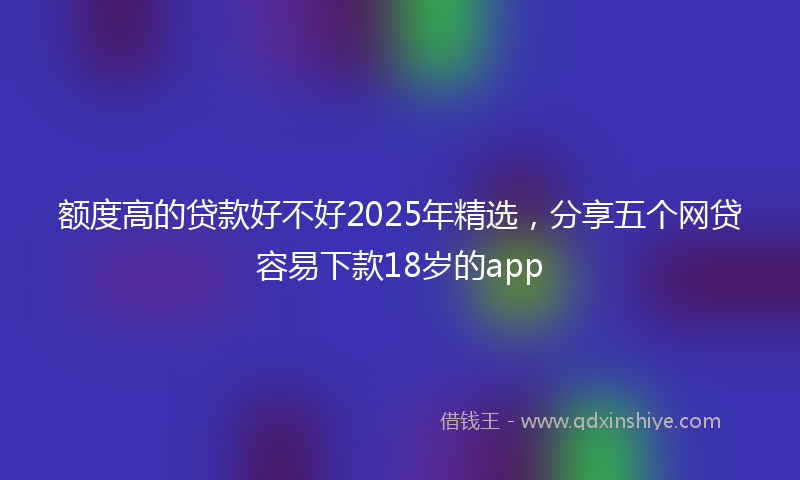 额度高的贷款好不好2025年精选，分享五个网贷容易下款18岁的app
