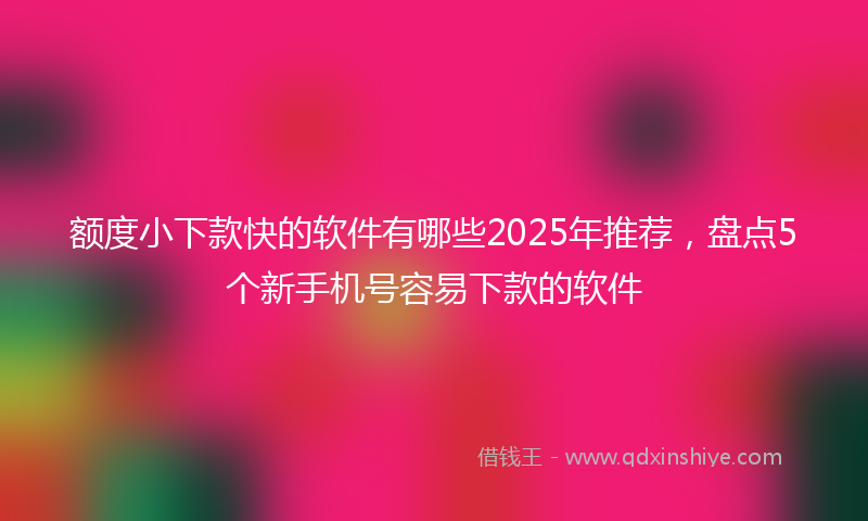 额度小下款快的软件有哪些2025年推荐，盘点5个新手机号容易下款的软件