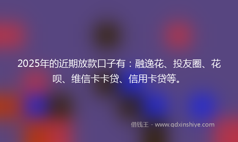 2025年的近期放款口子有：融逸花、投友圈、花呗、维信卡卡贷、信用卡贷等。