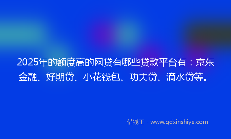 2025年的额度高的网贷有哪些贷款平台有：京东金融、好期贷、小花钱包、功夫贷、滴水贷等。