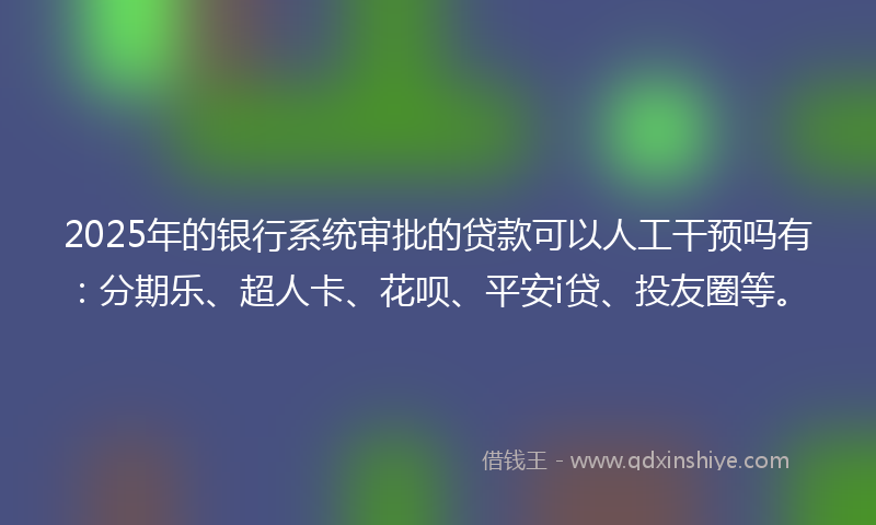 2025年的银行系统审批的贷款可以人工干预吗有：分期乐、超人卡、花呗、平安i贷、投友圈等。