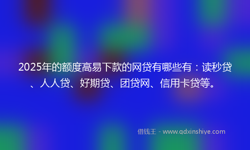 2025年的额度高易下款的网贷有哪些有：读秒贷、人人贷、好期贷、团贷网、信用卡贷等。