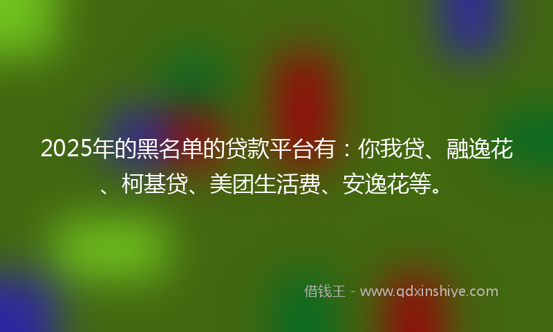 2025年的黑名单的贷款平台有：你我贷、融逸花、柯基贷、美团生活费、安逸花等。