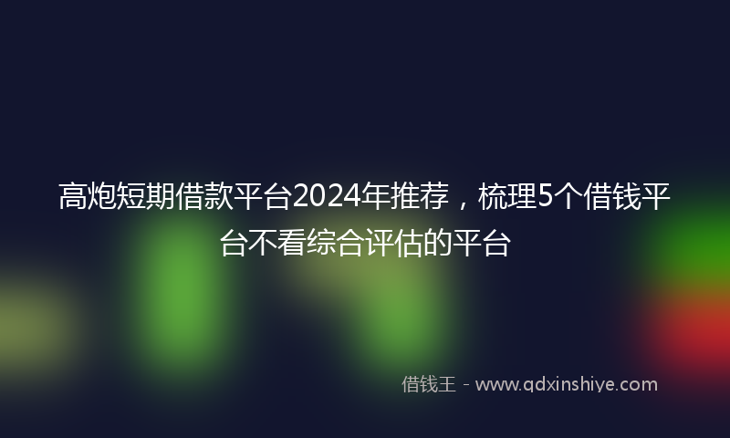 高炮短期借款平台2024年推荐，梳理5个借钱平台不看综合评估的平台