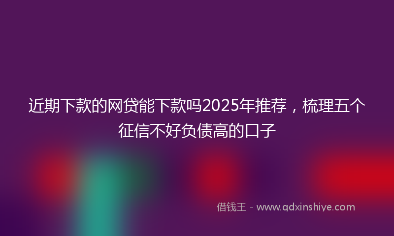 近期下款的网贷能下款吗2025年推荐，梳理五个征信不好负债高的口子
