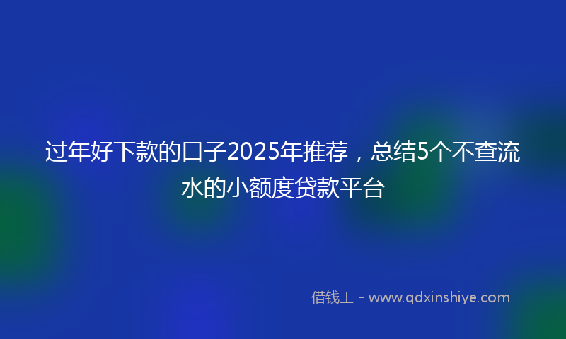 过年好下款的口子2025年推荐，总结5个不查流水的小额度贷款平台