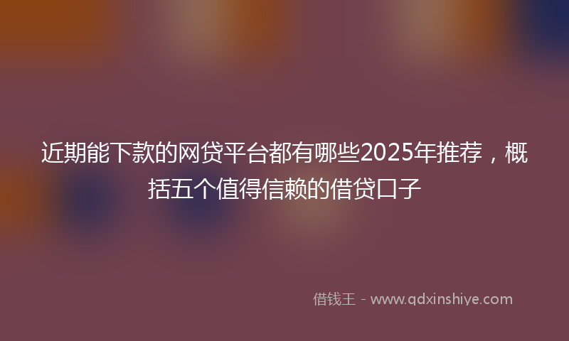 近期能下款的网贷平台都有哪些2025年推荐，概括五个值得信赖的借贷口子