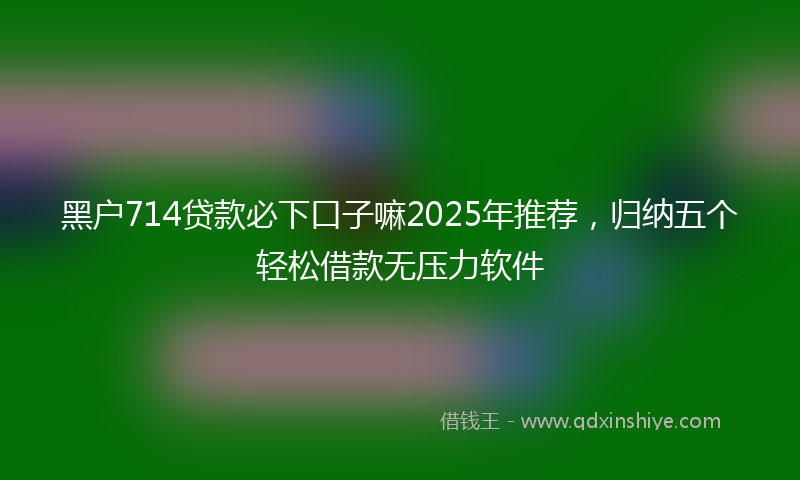 黑户714贷款必下口子嘛2025年推荐，归纳五个轻松借款无压力软件