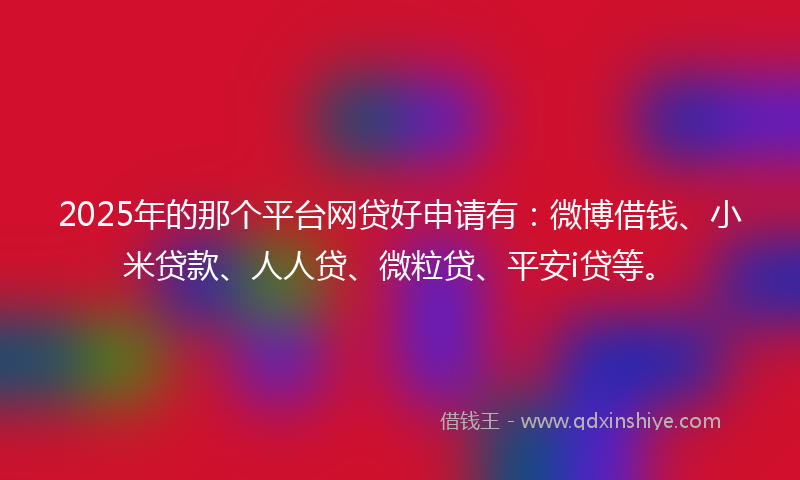 2025年的那个平台网贷好申请有：微博借钱、小米贷款、人人贷、微粒贷、平安i贷等。