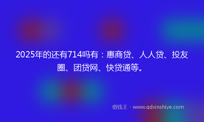 2025年的还有714吗有：惠商贷、人人贷、投友圈、团贷网、快贷通等。
