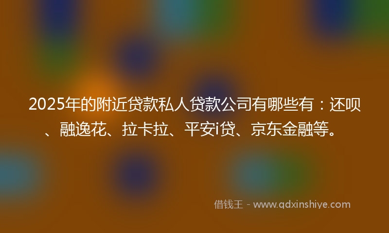 2025年的附近贷款私人贷款公司有哪些有：还呗、融逸花、拉卡拉、平安i贷、京东金融等。