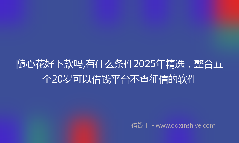 随心花好下款吗,有什么条件2025年精选，整合五个20岁可以借钱平台不查征信的软件