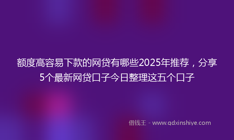额度高容易下款的网贷有哪些2025年推荐，分享5个最新网贷口子今日整理这五个口子