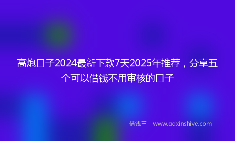 高炮口子2024最新下款7天2025年推荐，分享五个可以借钱不用审核的口子