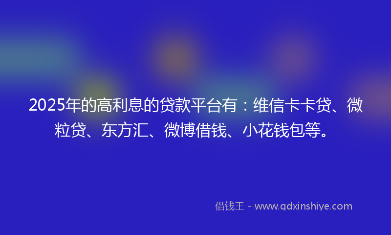 2025年的高利息的贷款平台有：维信卡卡贷、微粒贷、东方汇、微博借钱、小花钱包等。