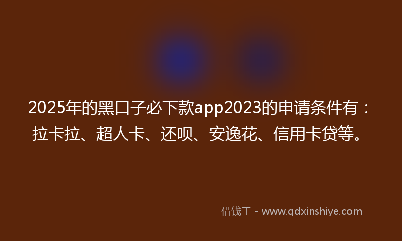 2025年的黑口子必下款app2023的申请条件有：拉卡拉、超人卡、还呗、安逸花、信用卡贷等。