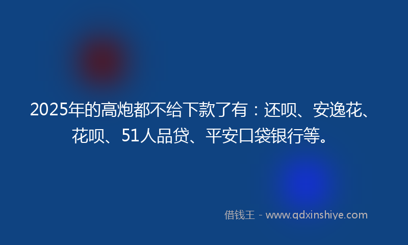 2025年的高炮都不给下款了有：还呗、安逸花、花呗、51人品贷、平安口袋银行等。