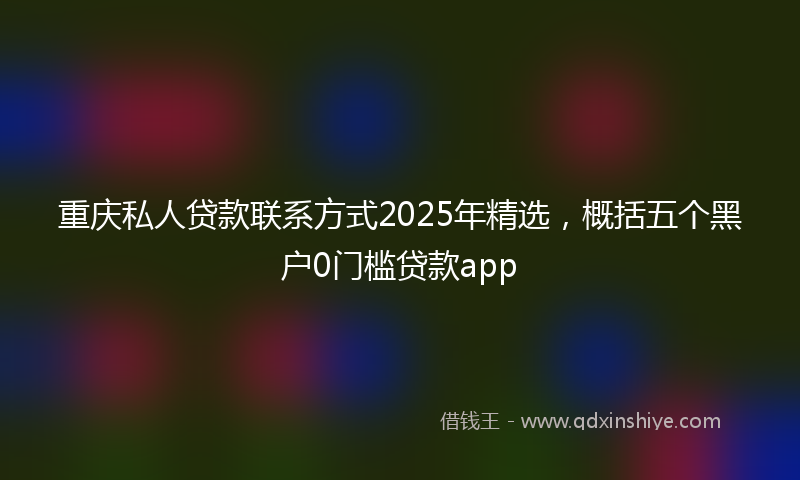 重庆私人贷款联系方式2025年精选，概括五个黑户0门槛贷款app