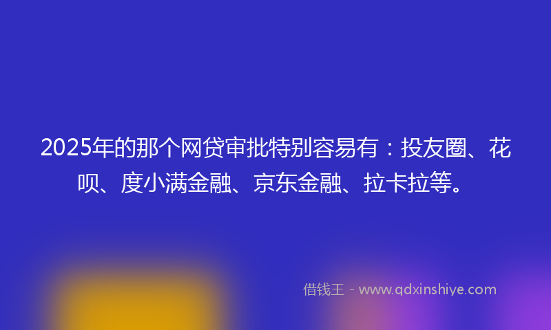 2025年的那个网贷审批特别容易有：投友圈、花呗、度小满金融、京东金融、拉卡拉等。