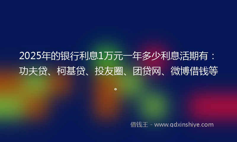 2025年的银行利息1万元一年多少利息活期有：功夫贷、柯基贷、投友圈、团贷网、微博借钱等。