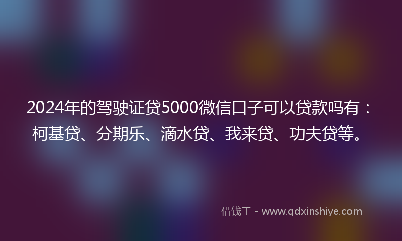 2024年的驾驶证贷5000微信口子可以贷款吗有：柯基贷、分期乐、滴水贷、我来贷、功夫贷等。
