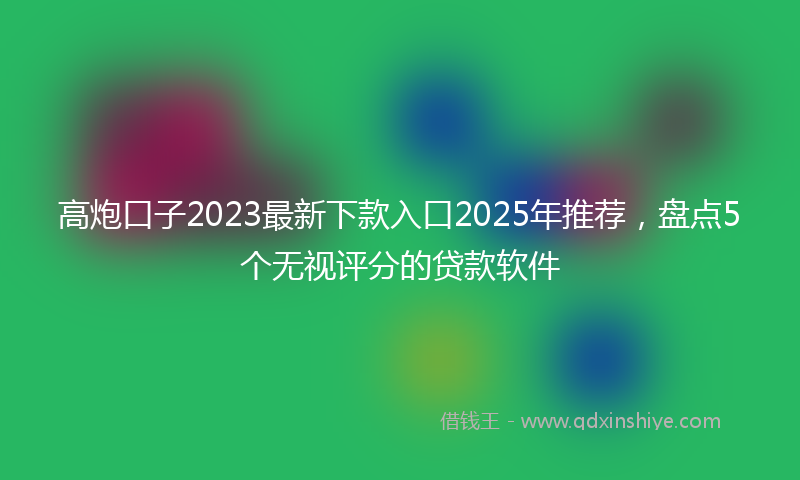 高炮口子2023最新下款入口2025年推荐，盘点5个无视评分的贷款软件