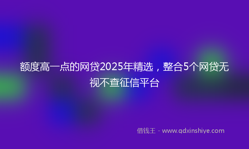 额度高一点的网贷2025年精选，整合5个网贷无视不查征信平台