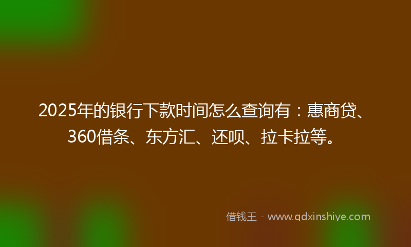 2025年的银行下款时间怎么查询有：惠商贷、360借条、东方汇、还呗、拉卡拉等。