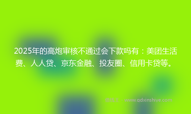 2025年的高炮审核不通过会下款吗有：美团生活费、人人贷、京东金融、投友圈、信用卡贷等。