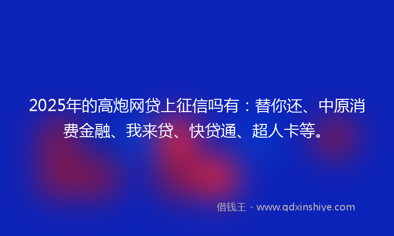 2025年的高炮网贷上征信吗有：替你还、中原消费金融、我来贷、快贷通、超人卡等。