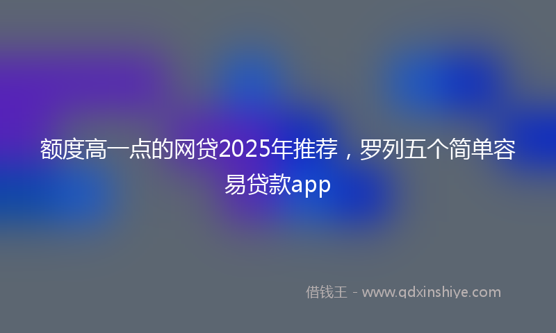 额度高一点的网贷2025年推荐，罗列五个简单容易贷款app