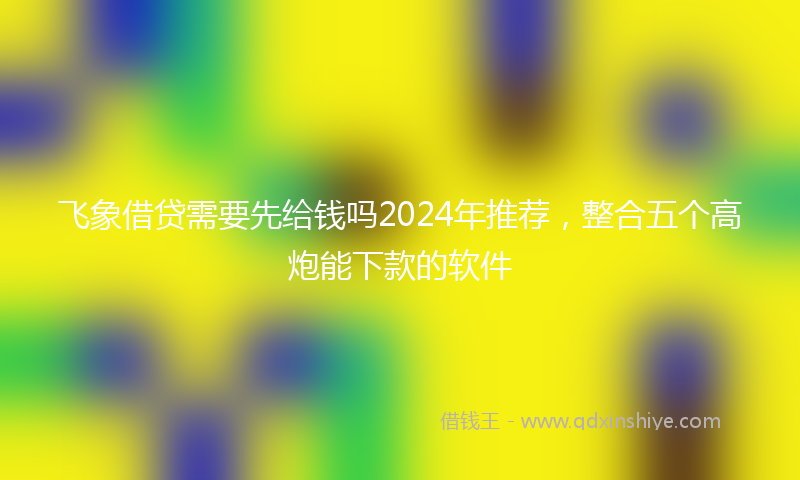 飞象借贷需要先给钱吗2024年推荐，整合五个高炮能下款的软件