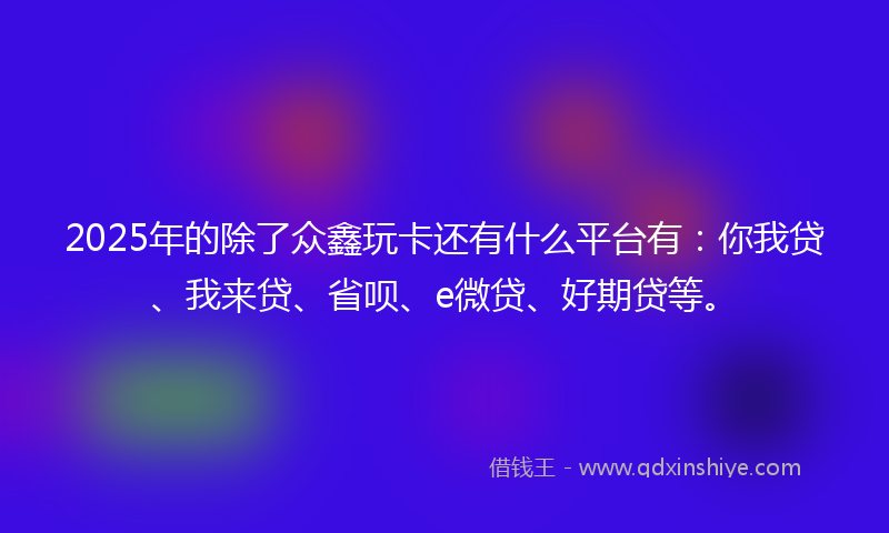 2025年的除了众鑫玩卡还有什么平台有：你我贷、我来贷、省呗、e微贷、好期贷等。