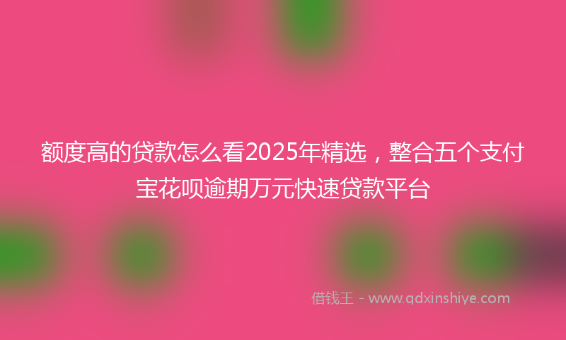 额度高的贷款怎么看2025年精选，整合五个支付宝花呗逾期万元快速贷款平台