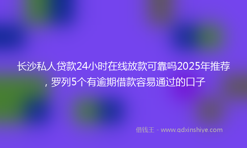 长沙私人贷款24小时在线放款可靠吗2025年推荐，罗列5个有逾期借款容易通过的口子