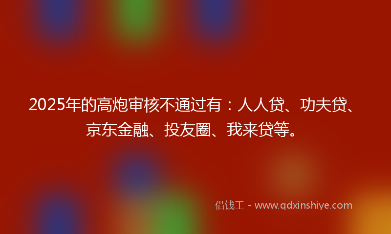 2025年的高炮审核不通过有：人人贷、功夫贷、京东金融、投友圈、我来贷等。