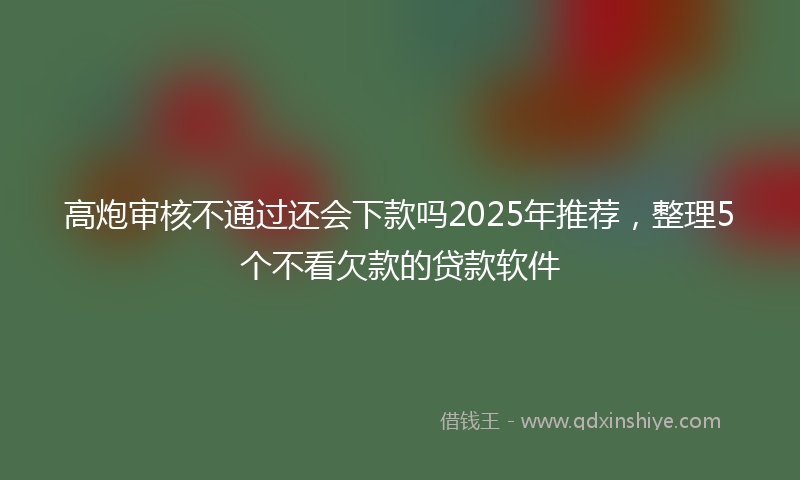 高炮审核不通过还会下款吗2025年推荐，整理5个不看欠款的贷款软件