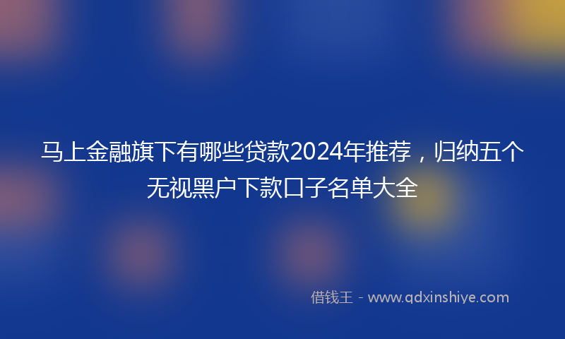 马上金融旗下有哪些贷款2024年推荐，归纳五个无视黑户下款口子名单大全