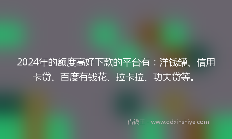 2024年的额度高好下款的平台有：洋钱罐、信用卡贷、百度有钱花、拉卡拉、功夫贷等。