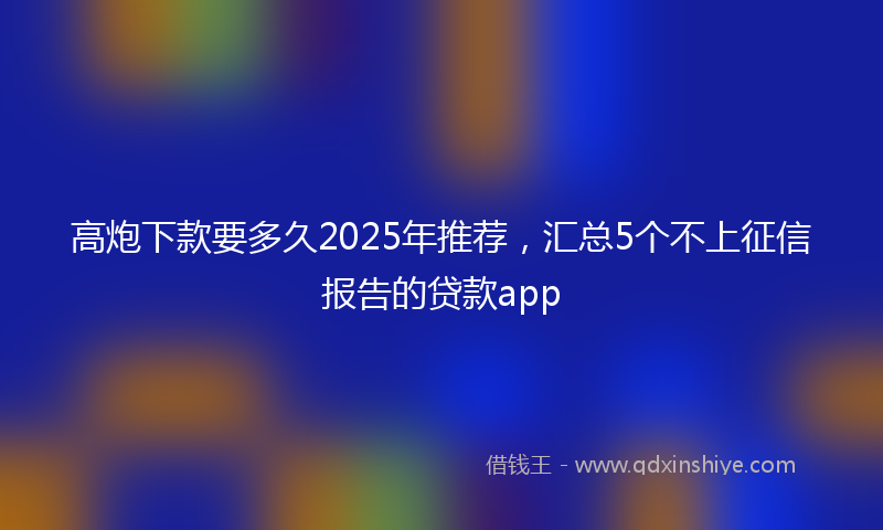 高炮下款要多久2025年推荐，汇总5个不上征信报告的贷款app