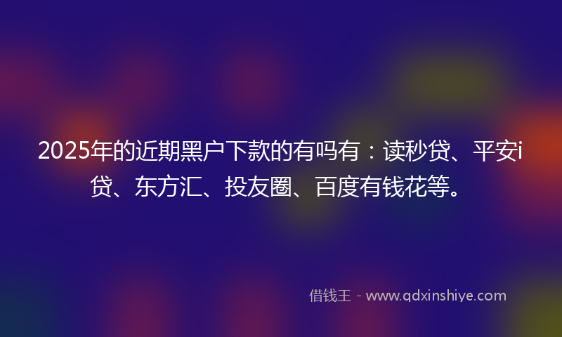 2025年的近期黑户下款的有吗有：读秒贷、平安i贷、东方汇、投友圈、百度有钱花等。
