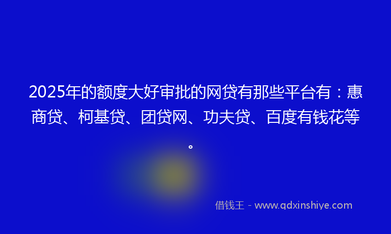 2025年的额度大好审批的网贷有那些平台有：惠商贷、柯基贷、团贷网、功夫贷、百度有钱花等。